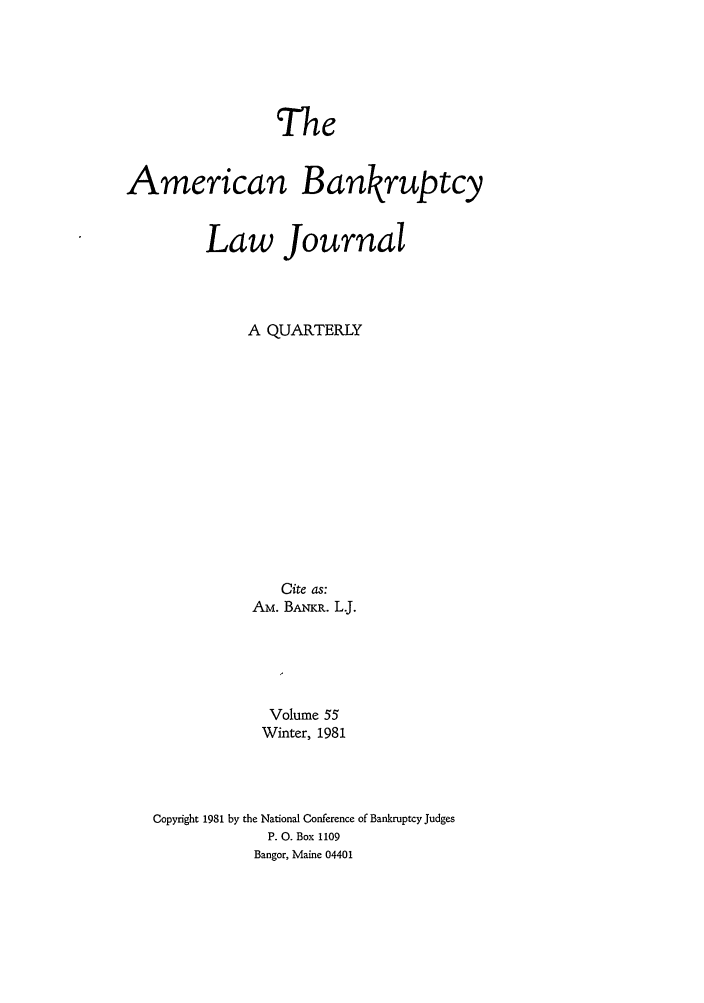 handle is hein.journals/ambank55 and id is 1 raw text is: TheAmerican BankruptcyLaw JournalA QUARTERLYCite as:AM. BA-KR. L.Volume 55Winter, 1981Copyright 1981 by the National Conference of Bankruptcy JudgesP. 0. Box 1109Bangor, Maine 04401