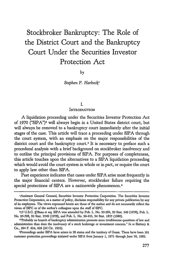 handle is hein.journals/ambank56 and id is 285 raw text is: Stockbroker Bankruptcy: The Role of
the District Court and the Bankruptcy
Court Under the Securities Investor
Protection Act
by
Stephen P. Harbeck'
I.
INTRODUCTION
A liquidation proceeding under the Securities Investor Protection Act
of 1970 (SIPA)2 will always begin in a United States district court, but
will always be removed to a bankruptcy court immediately after the initial
stages of the case. This article will trace a proceeding under SIPA through
the court system, with an emphasis on the major responsibilities of the
district court and the bankruptcy court.3 It is necessary to preface such a
procedural analysis with a brief background on stockbroker insolvency and
to outline the principal provisions of SIPA. For purposes of completeness,
this article touches upon the alternatives to a SIPA liquidation proceeding
which would avoid the court system in whole or in part, or require the court
to apply law other than SIPA.
Past experience indicates that cases under SIPA arise most frequently in
the major financial centers. However, stockbroker failure requiring the
special protections of SIPA are a nationwide phenomenon.4
'Assistant General Counsel, Securities Investor Protection Corporation. The Securities Investor
Protection Corporation, as a matter of policy, disclaims responsibility for any private publication by any
of its employees. The views expressed herein are those of the author and do not necessarily reflect the
views of SIPC or of the author's colleagues upon the staff of SIPC.
215 U.S.C. §78aaa er seq. SIPA was amended by Pub. L. No. 95-283, 92 Stat. 249 (1978), Pub. L.
No. 95-598, 92 Stat. 2549 (1978), and Pub. L. No. 96-433, 94 Stat. 1855 (1980).
3Probably no branch of bankruptcy administration presents more troublesome questions of law and
administration than does the insolvency of a stock brokerage or investment concern. In re Slattery &
Co., 294 F. 624, 626 (2d Cir. 1923).
4Proceedings under SIPA have arisen in 28 states and the territory of Guam. There have been 161
customer protection proceedings initiated under SIPA from January 1, 1971 through June 30, 1982.


