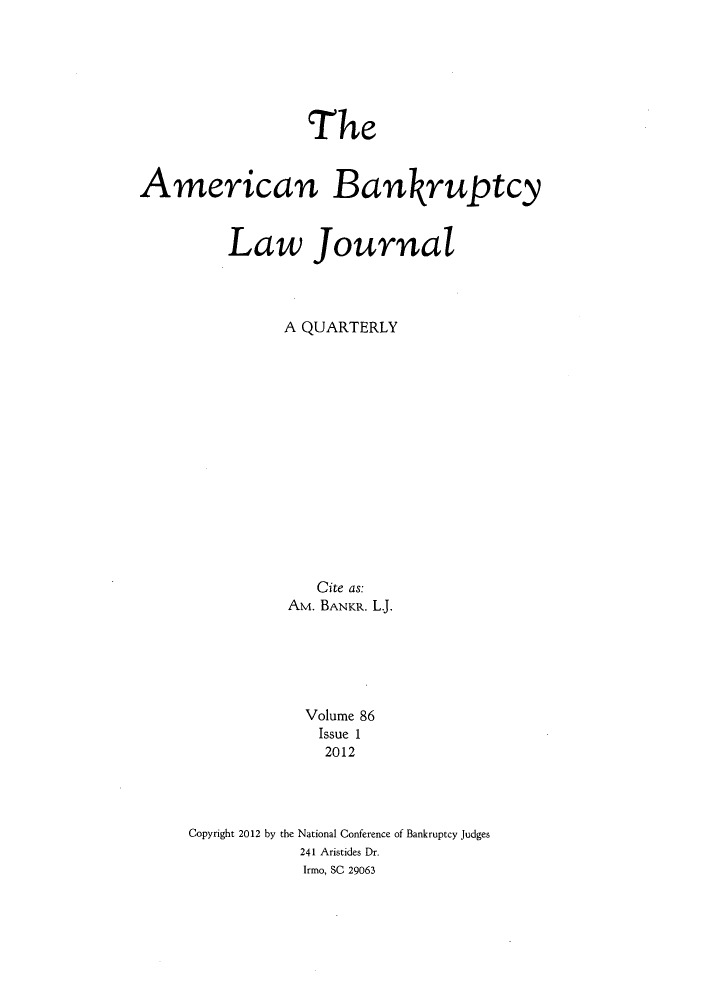 handle is hein.journals/ambank86 and id is 1 raw text is: ï»¿TheAmerican BankruptcyLaw JournalA QUARTERLYCite as:AM. BANKR. L.Volume 86Issue 12012Copyright 2012 by the National Conference of Bankruptcy Judges241 Aristides Dr.Irmo, SC 29063