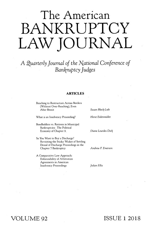 handle is hein.journals/ambank92 and id is 1 raw text is:            The American BANKRUPTCYLAW JOURNALA Quarterly Journal of the National Conference of                   Bankruptcy Judges                         ARTICLESReaching to Restructure Across Borders  (Without Over-Reaching), Even  After BrexitWhat is an Insolvency Proceeding?Bondholders vs. Retirees in Municipal  Bankruptcies: The Political  Economy of Chapter 9.So You Want to Buy a Discharge?  Revisiting the Sticky Wicket of Settling  Denial of Discharge Proceedings in the  Chapter 7 BankruptcyA Comparative Law Approach:  Enforceability of Arbitration  Agreements in American  Insolvency ProceedingsSusan Block.LiebHorst EidenmiillerDiane Lourdes DickAndrew F EmersonJulian EllisISSUE 1 2018VOLUME 92