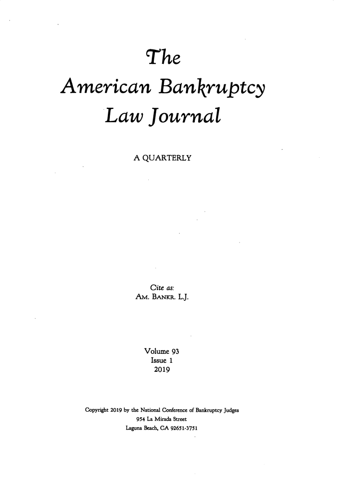 handle is hein.journals/ambank93 and id is 1 raw text is:                   TheAmerican Bankruptcy         Law Journal               A QUARTERLY                   Cite as:                Am. BANKR. L.                  Volume 93                  Issue 1                    2019     Copyright 2019 by the National Conference of Bankruptcy Judges                954 La Mirada Street              Laguna Beach, CA 92651-3751