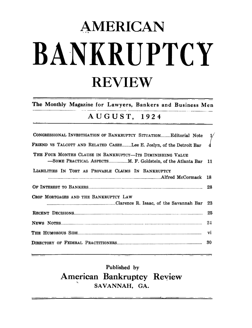 handle is hein.journals/ambreml1 and id is 1 raw text is: AMERICANBANKRUPTCYREVIEWThe Monthly Magazine for Lawyers, Bankers and Business MenAUGUST, 1924CONGRESSIONAL INVESTIGATION OF BANKRUPTCY SITUATION ------ Editorial NoteFRIEND VS TALCOTT AND RELATED CASES ------ Lee E. Joslyn, of the Detroit BarTHE FOUR MONTHS CLAUSE IN BANKRUPTCY-ITS DIMINISHING VALUE-SOME PRACTICAL ASPECTS ------------ M. F. Goldstein, of the Atlanta Bar 11LIABILITIES IN TORT AS PROVABLE CLAIMS IN BANKRUPTCY...................................................----------------------------------------- Alfred  M cCormack  18OF  INTEREST  TO  BANKERS ----------------------------------------------------------------------------------------------  28CROP MORTGAGES AND THE BANKRUPTCY LAW------------------....---------------------------- Clarence  R. Isaac, of  the  Savannah  Bar  23RECENT  DECISIONS..................................................---------------------------------------------------------  25NEW S  N OTES --------------------------------------------------------------------.........--------------------------------------  24THE  HUMOROUS  SIDE................................................-------------------------------------------------------  viDIRECTORY  OF  FEDERAL  PRACTITIONERS ----------------------------------------------------------------------  30Published byAmerican Bankruptcy ReyiewSAVANNAH, GA.