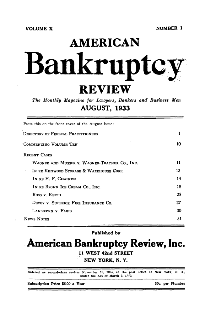 handle is hein.journals/ambreml10 and id is 1 raw text is: VOLUME XAMERICANBankruptcyREVIEWThe Monthly Magazine for Lavwers, Banker8 and Buginesa MenAUGUST, 1933Paste this on the front cover of the August issue:DIRECTORY OF FEDERAL PRACTITIONERS                            1COMMENCING VOLUME TEN                                        10RECENT CASESWAGNER AND MUSSER V. WAGNER-TRAYNOR Co., INC.            11IN RE KENWOOD STORAGE & WAREHOUSE CORP.                   13IN RE H. F. CHAixEN                                       14IN RE BRONX ICE CREAM CO., INC.                           18Ross v. KEITH                                            25DEvoY V. SUPERIOR FIRE INSURANCE Co.                     27LANSDOWN v. FARIS                                        30NEws NorES                                                   31Published byAmerican Bankruptcy Review, Inc.11 WEST 42nd STREETNEW YORK, N. Y.Entered as second-elass matter Ncvember 19, 1924, at the post office at New York, N. Y.,under the Act of March 3, 1879.NUMBER 1Subscription Price $5.00 a Year50c. per Number