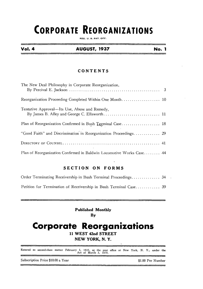 handle is hein.journals/ambreml14 and id is 1 raw text is: CORPORATE REORGANIZATIONSREG. U. S. PAT. OFF.Vol. 4                      AUGUST, 1937                            No. 1CONTENTSThe New Deal Philosophy in Corporate Reorganization,By  Percival E . Jackson  .............................................  3Reorganization Proceeding Completed Within One Month ................... 10Tentative Approval-Its Use, Abuse and Remedy,By James B. Alley and George C. Ellsworth ............................  11Plan of Reorganization Confirmed in Bush Ttr.minal Case ................... 18Good Faith and Discrimination in Reorganization Proceedings ............. 29D IRECTORY  OF  COUNSEL ................................................  41Plan of Reorganization Confirmed in Baldwin Locomotive Works Case ......... 44SECTION        ON    FORMSOrder Terminating Receivership in Bush Terminal Proceedings .............. 34Petition for Termination of Receivership in Bush Terminal Case ............ 39Published MonthlyByCorporate Reorganizations11 WEST 42nd STREETNEW YORK, N. Y.Entered as second-class matter February 5, 1935, a  the post office at New York, N. Y., under theAct of March 3, 1879.Subscription Price $10.00 a Year                            $1.00 Per Number