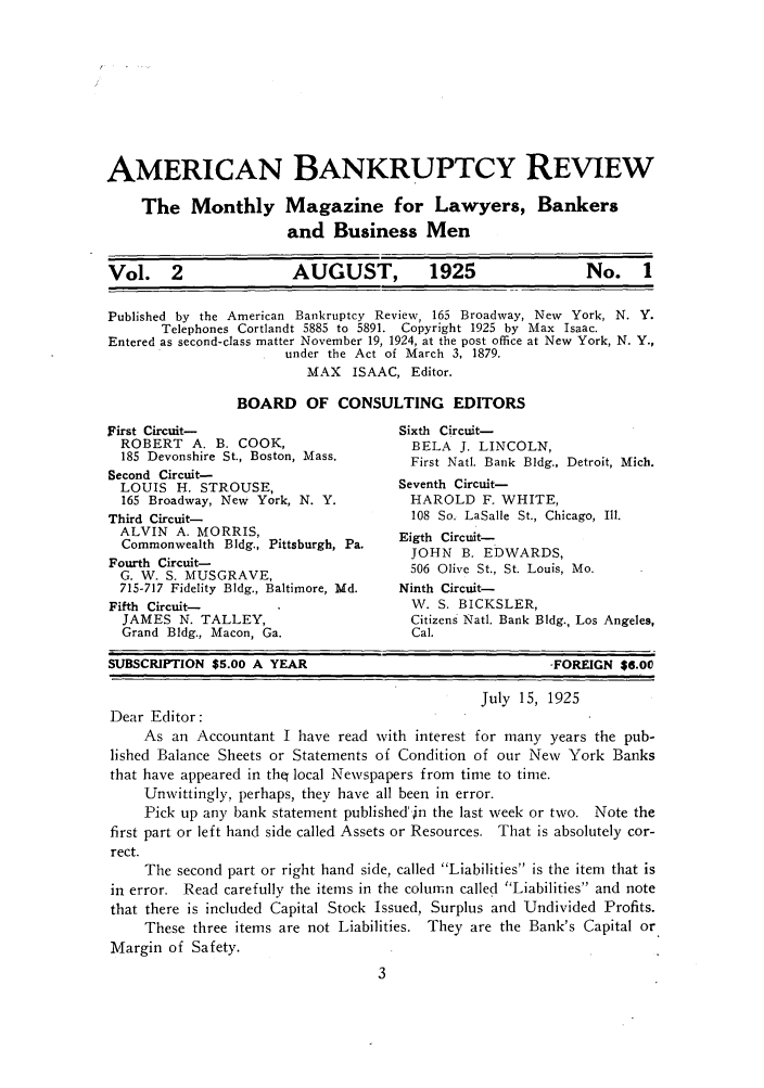 handle is hein.journals/ambreml2 and id is 1 raw text is: AMERICAN BANKRUPTCY REVIEWThe Monthly Magazine for Lawyers, Bankersand Business MenVol.    2             AUGUST,          1925              No.    1Published by the American Bankruptcy Review, 165 Broadway, New York, N. Y.Telephones Cortlandt 5885 to 5891. Copyright 1925 by Max Isaac.Entered as second-class matter November 19, 1924, at the post office at New York, N. Y.,under the Act of March 3, 1879.MAX ISAAC, Editor.BOARD OF CONSULTING EDITORSFirst Circuit-ROBERT A. B. COOK,185 Devonshire St., Boston, Mass.Second Circuit-LOUIS H. STROUSE,165 Broadway, New York, N. Y.Third Circuit-ALVIN A. MORRIS,Commonwealth Bldg., Pittsburgh, Pa.Fourth Circuit-G. W. S. MUSGRAVE,715-717 Fidelity Bldg., Baltimore, Md.Fifth Circuit-JAMES N. TALLEY,Grand Bldg., Macon, Ga.Sixth Circuit-BELA J. LINCOLN,First Natl. Bank Bldg., Detroit, Mich.Seventh Circuit-HAROLD F. WHITE,108 So. LaSalle St., Chicago, Ill.Eigth Circuit-JOHN B. EDWARDS,506 Olive St., St. Louis, Mo.Ninth Circuit-W. S. BICKSLER,Citizens Natl. Bank Bldg., Los Angeles,Cal.SUBSCRIPTION $5.00 A YEAR-FOREIGN $6.00July 15, 1925Dear Editor:As an Accountant I have read with interest for many years the pub-lished Balance Sheets or Statements of Condition of our New York Banksthat have appeared in the( local Newspapers from time to time.Unwittingly, perhaps, they have all been in error.Pick up any bank statement published'in the last week or two. Note thefirst part or left hand side called Assets or Resources. That is absolutely cor-rect.The second part or right hand side, called Liabilities is the item that isin error. Read carefully the items in the column called Liabilities and notethat there is included Capital Stock Issued, Surplus and Undivided Profits.These three items are not Liabilities. They are the Bank's Capital orMargin of Safety.