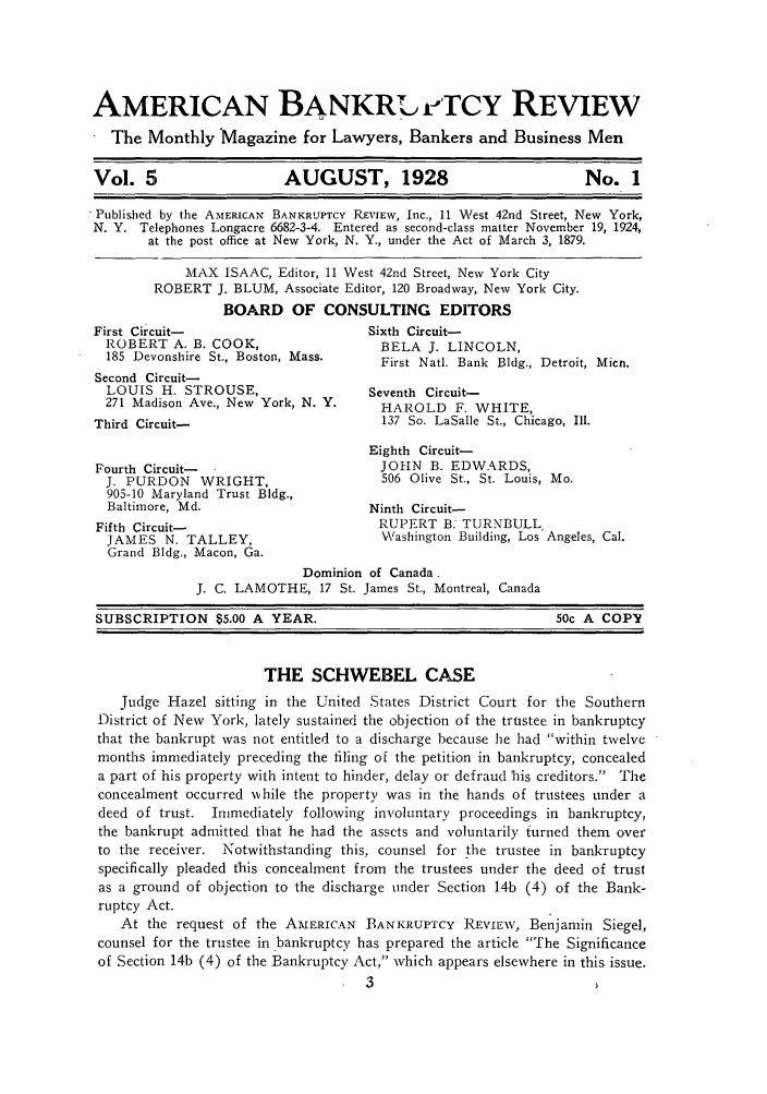 handle is hein.journals/ambreml5 and id is 1 raw text is: AMERICAN BANKR7'T rcY REVIEWThe Monthly Magazine for Lawyers, Bankers and Business MenVol. 5                    AUGUST, 1928                             No. 1Published by the AMERICAN BANKRUPTCY REVIEW, Inc., 11 West 42nd Street, New York,N. Y. Telephones Longacre 6682-3-4. Entered as second-class matter November 19, 1924,at the post office at New York, N. Y., under the Act of March 3, 1879.MAX ISAAC, Editor, 11 West 42nd Street, New York CityROBERT J. BLUM, Associate Editor, 120 Broadway, New York City.BOARD OF CONSULTING EDITORSFirst Circuit-                       Sixth Circuit-ROBERT A. B. COOK,                   BELA J. LINCOLN,185 Devonshire St., Boston, Mass.    First Natl. Bank Bldg., Detroit, Micn.Second Circuit-LOUIS H. STROUSE,                   Seventh Circuit-271 Madison Ave., New York, N. Y.    HAROLD F. WHITE,Third Circuit-                         137 So. LaSalle St., Chicago, Ill.Eighth Circuit-Fourth Circuit-                        JOHN B. EDWARDS,J. PURDON WRIGHT,                    506 Olive St., St. Louis, Mo.905-10 Maryland Trust Bldg.,Baltimore, Md.                      Ninth Circuit-Fifth Circuit-                         RUPERT B: TURNBULLJAMES N. TALLEY,                     Washington Building, Los Angeles, Cal.Grand Bldg., Macon, Ga.Dominion of Canada.J. C. LAMOTHE, 17 St. James St., Montreal, CanadaSUBSCRIPTION $5.00 A YEAR.                                     50c A COPYTHE SCHWEBEL CASEJudge Hazel sitting in the United States District Court for the SouthernDistrict of New York, lately sustained the objection of the trustee in bankruptcythat the bankrupt was not entitled to a discharge because he had within twelvemonths immediately preceding the filing of the petition in bankruptcy, concealeda part of his property with intent to hinder, delay or defraud 'his creditors. Theconcealment occurred wvhile the property was in the hands of trustees under adeed of trust. Immediately following involuntary proceedings in bankruptcy,the bankrupt admitted that he had the assets and voluntarily turned them overto the receiver. Notwithstanding this, counsel for the trustee in bankruptcyspecifically pleaded this concealment from the trustees under the deed of trustas a ground of objection to the discharge under Section 14b (4) of the Bank-ruptcy Act.At the request of the AMERICAN BANKRUPTcY REVIEW, Benjamin Siegel,counsel for the trustee in .bankruptcy has prepared the article The Significanceof Section 14b (4) of the Bankruptcy Act, which appears elsewhere in this issue.