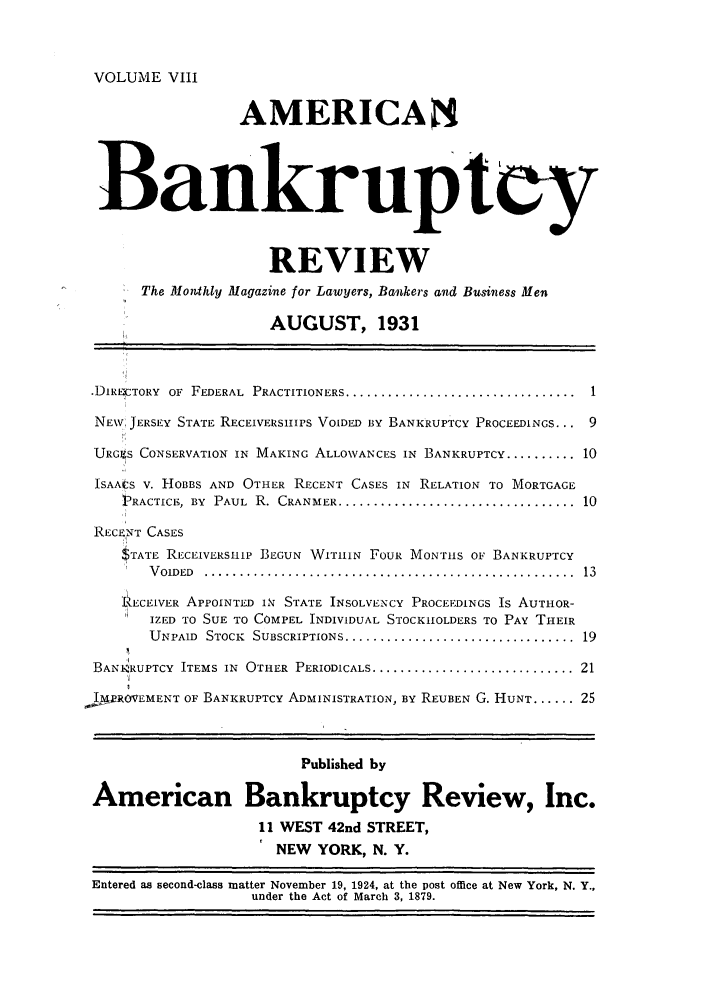 handle is hein.journals/ambreml8 and id is 1 raw text is: VOLUME VIIIAMERICABankruptcyREVIEWThe Monthly Magazine for Lawyers, Bankers and Business MenAUGUST, 1931.DIRCTORY OF FEDERAL PRACTITIONERS .................................... 1NEV, JERSEY STATE RECEIVERSIIPS VOIDED BY BANKRUPTCY PROCEEDINGS... 9URGkS CONSERVATION IN MAKING ALLOWANCES IN BANKRUPTCY .......... 10ISAACS V. HOBBS AND OTHER RECENT CASES IN RELATION TO MORTGAGEPRACTICE, BY PAUL R. CRANMER .................................... 10RECENT CASESSTATE RECEIVERSHIP BEGUN WITIIIN FOUR MONTIHS OF BANKRUPTCYV OIDED  .....................................................  13RECEIVER APPOINTED IN STATE INSOLVENCY PROCEEDINGS Is AUTHOR-IZED TO SUE TO COMPEL INDIVIDUAL STOCKHOLDERS TO PAY THEIRUNPAID STOCK SUBSCRIPTIONS ................................... 19BANI-RUPTCY ITEMS IN OTHER PERIODICALS .............................. 21IMROVEMENT OF BANKRUPTCY ADMINISTRATION, BY REUBEN G. HUNT ...... 25Published byAmerican Bankruptcy Review, Inc.11 WEST 42nd STREET,NEW YORK, N. Y.Entered as second-class matter November 19, 1924, at the post office at New York, N. Y.,under the Act of March 3, 1879.