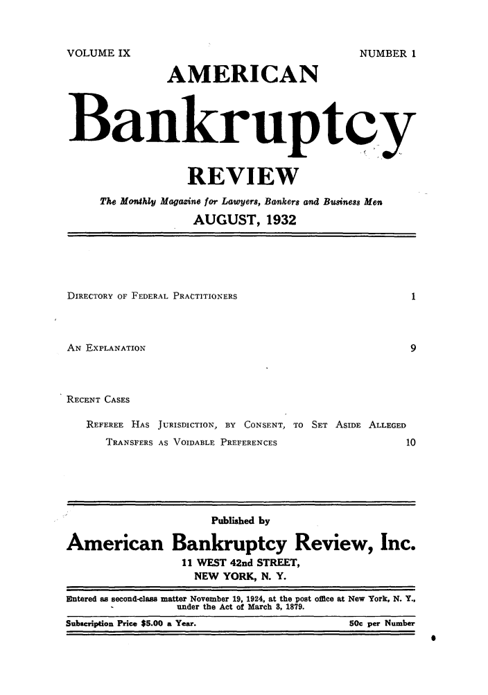handle is hein.journals/ambreml9 and id is 1 raw text is: AMERICANBankruptcyREVIEWThe Mothly Magazine for Lawyers, Bankers and Business MenAUGUST, 1932DIRECTORY OF FEDERAL PRACTITIONERSAN EXPLANATIONRECENT CASESREFEREE HAS JURISDICTION, BY CONSENT, TO SET ASIDE ALLEGEDTRANSFERS AS VOIDABLE PREFERENCESPublished byAmerican Bankruptcy Review, Inc.11 WEST 42nd STREET,NEW YORK, N. Y.Entered as second-class matter November 19, 1924, at the post office at New York, N. Y.,under the Act of March 3, 1879.Subscription Price $5.00 a Year.                             SOc per NumberVOLUME IXNUMBER ISubscription Price $5.00 a Year.50c per Number