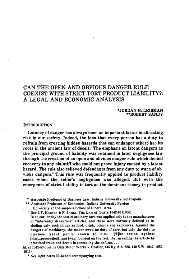 handle is hein.journals/ambuslj20 and id is 307 raw text is: 

















CAN THE OPEN AND OBVIOUS DANGER RULE
COEXIST WITH STRICT TORT PRODUCT LIABILITY?:
A LEGAL AND ECONOMIC ANALYSIS

                                              *JORDAN H. LEIBMAN
                                                   **ROBERT SANDY

INTRODUCTION
   Latency of danger has always been an important factor in allocating
risk in our society. Indeed, the idea that every person has a duty to
refrain from creating hidden hazards that can endanger others has its
roots in the ancient law of deceit.1 The emphasis on latent dangers as
the principal ground of liability was retained in later negligence law
through the creation of an open and obvious danger rule which denied
recovery to any plaintiff who could not prove injury caused by a latent
hazard. The rule also relieved defendants from any duty to warn of ob
vious dangers.! This rule was frequently applied to product liability
cases when the seller's negligence was alleged. But with the
emergence of strict liability in tort as the dominant theory in product


  * Associate Professor of Business Law, Indiana University-Indianapolis.
  ** Assistant Professor of Economics, Indiana University-Purdue
     University at Indianapolis School of Liberal Arts.
     See 2 F. HARPER & F. JAMES, THE LAW OF TORTS 1542-46 (1956).
     In an earlier day the test of ordinary care was applied only to the manufacturer
     of inherently dangerous articles, and these were narrowly defined as in-
     cluding only such things as food, drink, poisons and explosives. Against the
     dangers of machinery, the maker owed no duty of care, but only the duty to
     disclose latent perils known to him. [T]he action against
     [him]...proceed[ed]...and (was] founded on the fact, that in selling the article he
     practiced fraud and deceit in concealing the defects .. 
Id. at 1542-43 quoting Olds Motor Works v. Shaffer, 145 Ky. 616, 625, 140 S.W. 1047, 1052
(1911).
   2 See infra notes 32-44 and accompanying text.


