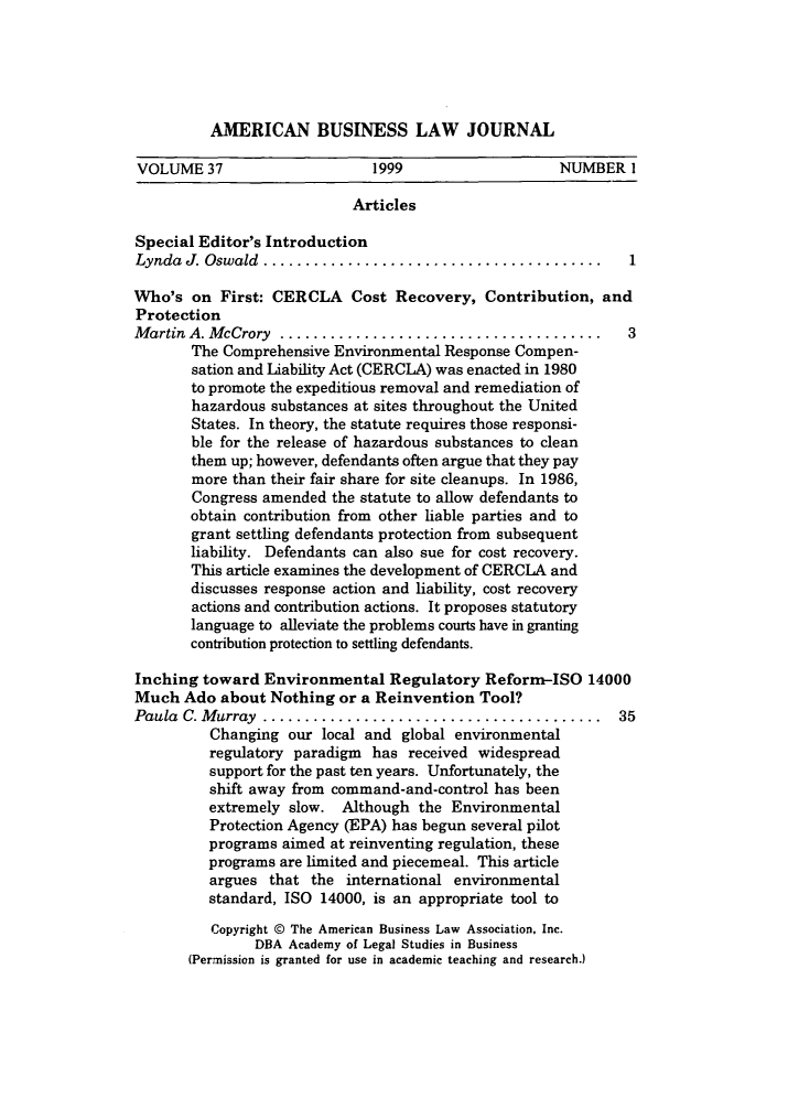 handle is hein.journals/ambuslj37 and id is 1 raw text is: 





AMERICAN BUSINESS LAW JOURNAL


VOLUME 37                      1999                   NUMBER 1

                            Articles

Special Editor's Introduction
Lynda  J. Oswald ........................................

Who's on First: CERCLA Cost Recovery, Contribution, and
Protection
M artin A. M cCrory ......................................     3
       The Comprehensive Environmental Response Compen-
       sation and Liability Act (CERCLA) was enacted in 1980
       to promote the expeditious removal and remediation of
       hazardous substances at sites throughout the United
       States. In theory, the statute requires those responsi-
       ble for the release of hazardous substances to clean
       them up; however, defendants often argue that they pay
       more than their fair share for site cleanups. In 1986,
       Congress amended the statute to allow defendants to
       obtain contribution from other liable parties and to
       grant settling defendants protection from subsequent
       liability. Defendants can also sue for cost recovery.
       This article examines the development of CERCLA and
       discusses response action and liability, cost recovery
       actions and contribution actions. It proposes statutory
       language to alleviate the problems courts have in granting
       contribution protection to settling defendants.

Inching toward Environmental Regulatory Reform-ISO 14000
Much Ado about Nothing or a Reinvention Tool?
Paula C. M urray ........................................     35
          Changing our local and global environmental
          regulatory paradigm has received widespread
          support for the past ten years. Unfortunately, the
          shift away from command-and-control has been
          extremely slow. Although the Environmental
          Protection Agency (EPA) has begun several pilot
          programs aimed at reinventing regulation, these
          programs are limited and piecemeal. This article
          argues that the international environmental
          standard, ISO 14000, is an appropriate tool to
          Copyright © The American Business Law Association, Inc.
               DBA Academy of Legal Studies in Business
       (Permission is granted for use in academic teaching and research.)


