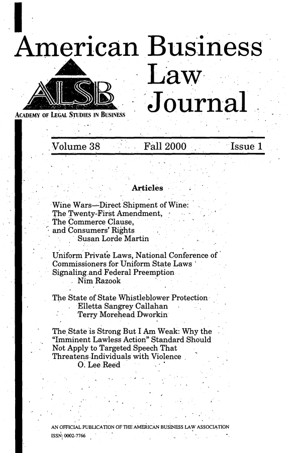 handle is hein.journals/ambuslj38 and id is 1 raw text is: 




American Business


                             Law


                             Journal-
ACADEMY OF LEGAL STwis IN BusINms


        Volume 38  Fall 2000  Issue 1


                  Articles
Wine Wars-Direct Shipment of Wine:
The Twenty-First Amendment,
The Commerce Clause,
and Consumers' Rights
      Susan Lorde Martin

Uniform Private Laws, National Conference of
Commissioners for Uniform State Laws
Signalingand Federal Preemption
      Nim Razook

The State of State Whistleblower Protection
      Elletta Sangrey Callahan
      Terry Morehead Dworkin

The State is Strong But I Am Weak: Why the
Imminent Lawless Action Standard Should
Not Apply to Targeted. Speech That
Threatens.Individuals with Violence
      O. Lee Reed






AN OFFICIAL PUBLICATION OF THE AMERICAN BUSINESS LAW ASSOCIATION
ISSN: 0002-7766


