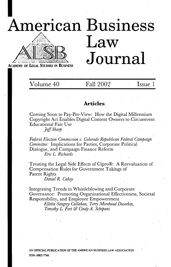 handle is hein.journals/ambuslj40 and id is 1 raw text is: 



American Business


                                 Law

   AiZ                           Journal
ACADEMY OF LEGAL STUDIES IN BUSINESS


         Volume 40               Fall 2002            Issue 1


                                Articles

         Coming Soon to Pay-Per-View: How the Digital Millennium
         Copyright Act Enables Digital Content Owners to Circumvent
         Educational Fair Use
               Jeff Sharp

         Federal Election Commission v. Colorado Republican Federal Campaign
         Committee: Implications for Parties, Corporate Political
         Dialogue, and Campaign Finance Reform
               Eric L. Richards

         Treating the Legal Side Effects of Cipro®: A Reevaluation of
         Compensation Rules for Government Takings of
         Patent Rights
               Daniel R. Cahoy

         Integrating Trends in Whistleblowing and Corporate
         Governance: Promoting Organizational Effectiveness, Societal
         Responsibility, and Employee Empowerment
               Elletta Sangry Callahan, Terry Morehead Dworkin,
               Timothy L Fort & Cindy A. Schipani


AN OFFICIAL PUBLICATION OF THE AMERICAN BUSINESS LAW ASSOCIATION
ISSN: 0002-7766


