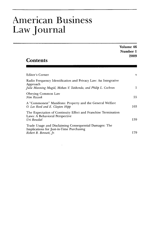 handle is hein.journals/ambuslj46 and id is 1 raw text is: 




American Business

Law Journal



                                                          Volume 46
                                                          Number 1
                                                                2009
       Contents



       Editor's Corner                                             v
       Radio Frequency Identification and Privacy Law: An Integrative
       Approach
       Julie Manning Magid, Mohan V Tatikonda, and Philip L. Cochran     1
       Obeying Common Law
       Nim Razook                                                 55
       A Commonest Manifesto: Property and the General Welfare
       0. Lee Reed and E. Clayton Hipp                           103
       The Expectation of Continuity Effect and Franchise Termination
       Laws: A Behavioral Perspective
       Uri Benoliel                                              139
       Trade Usage and Disclaiming Consequential Damages: The
       Implications for Just-in-Time Purchasing
       Robert B. Bennett, Jr                                     179


