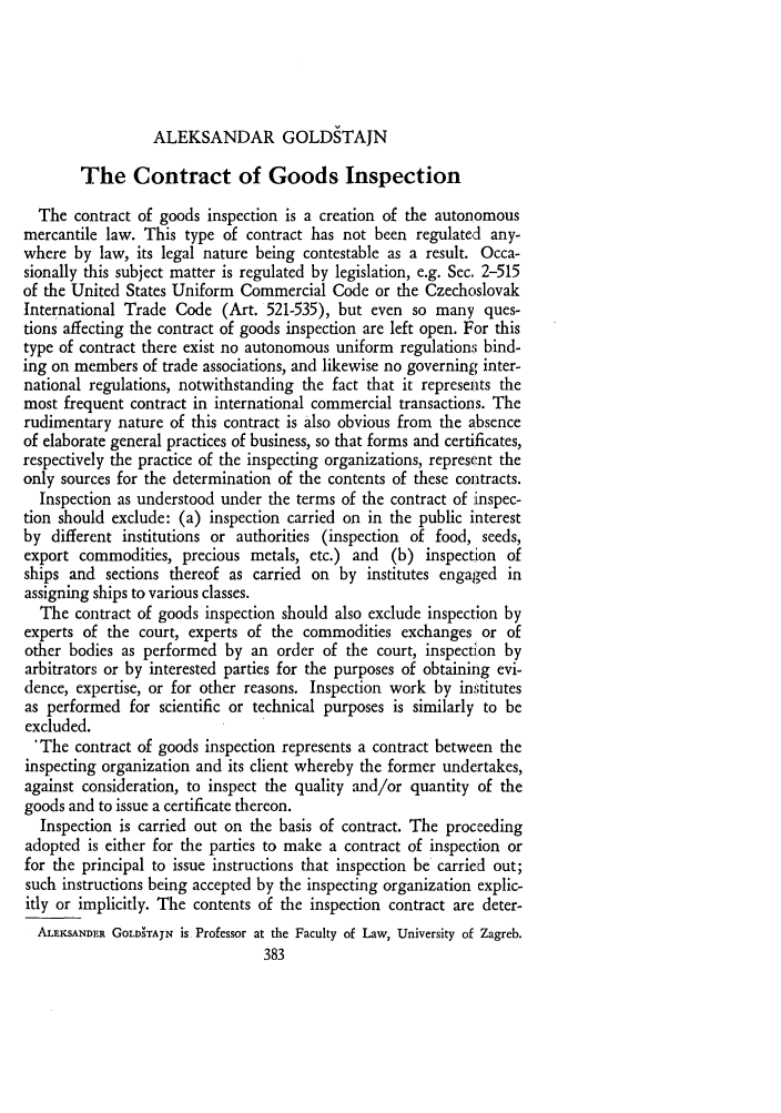 handle is hein.journals/amcomp14 and id is 393 raw text is: ALEKSANDAR GOLDSTAJN

The Contract of Goods Inspection
The contract of goods inspection is a creation of the autonomous
mercantile law. This type of contract has not been regulated any-
where by law, its legal nature being contestable as a result. Occa-
sionally this subject matter is regulated by legislation, e.g. Sec. 2-515
of the United States Uniform Commercial Code or the Czechoslovak
International Trade Code (Art. 521-535), but even so many ques-
tions affecting the contract of goods inspection are left open. For this
type of contract there exist no autonomous uniform regulations bind-
ing on members of trade associations, and likewise no governing inter-
national regulations, notwithstanding the fact that it represents the
most frequent contract in international commercial transactions. The
rudimentary nature of this contract is also obvious from the absence
of elaborate general practices of business, so that forms and certificates,
respectively the practice of the inspecting organizations, represent the
only sources for the determination of the contents of these contracts.
Inspection as understood under the terms of the contract of inspec-
tion should exclude: (a) inspection carried on in the public interest
by different institutions or authorities (inspection of food, seeds,
export commodities, precious metals, etc.) and (b) inspection of
ships and sections thereof as carried on by institutes engaged in
assigning ships to various classes.
The contract of goods inspection should also exclude inspection by
experts of the court, experts of the commodities exchanges or of
other bodies as performed by an order of the court, inspection by
arbitrators or by interested parties for the purposes of obtaining evi-
dence, expertise, or for other reasons. Inspection work by institutes
as performed for scientific or technical purposes is similarly to be
excluded.
'The contract of goods inspection represents a contract between the
inspecting organization and its client whereby the former undertakes,
against consideration, to inspect the quality and/or quantity of the
goods and to issue a certificate thereon.
Inspection is carried out on the basis of contract. The proceeding
adopted is either for the parties to make a contract of inspection or
for the principal to issue instructions that inspection be carried out;
such instructions being accepted by the inspecting organization explic-
itly or implicitly. The contents of the inspection contract are deter-
ALEISANDR GOLDgTAJN is Professor at the Faculty of Law, University of Zagreb.
383


