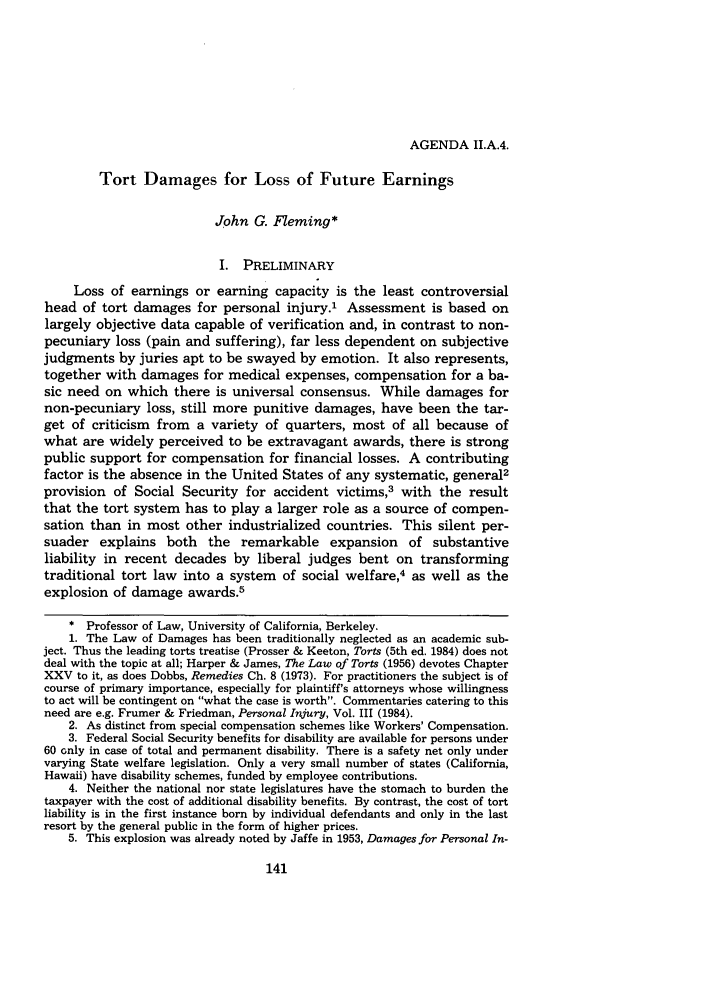 handle is hein.journals/amcomps34 and id is 149 raw text is: AGENDA II.A.4.

Tort Damages for Loss of Future Earnings
John G. Fleming*
I. PRELIMINARY
Loss of earnings or earning capacity is the least controversial
head of tort damages for personal injury.1 Assessment is based on
largely objective data capable of verification and, in contrast to non-
pecuniary loss (pain and suffering), far less dependent on subjective
judgments by juries apt to be swayed by emotion. It also represents,
together with damages for medical expenses, compensation for a ba-
sic need on which there is universal consensus. While damages for
non-pecuniary loss, still more punitive damages, have been the tar-
get of criticism from a variety of quarters, most of all because of
what are widely perceived to be extravagant awards, there is strong
public support for compensation for financial losses. A contributing
factor is the absence in the United States of any systematic, general2
provision of Social Security for accident victims,3 with the result
that the tort system has to play a larger role as a source of compen-
sation than in most other industrialized countries. This silent per-
suader explains both the remarkable expansion of substantive
liability in recent decades by liberal judges bent on transforming
traditional tort law into a system of social welfare,4 as well as the
explosion of damage awards.5
* Professor of Law, University of California, Berkeley.
1. The Law of Damages has been traditionally neglected as an academic sub-
ject. Thus the leading torts treatise (Prosser & Keeton, Torts (5th ed. 1984) does not
deal with the topic at all; Harper & James, The Law of Torts (1956) devotes Chapter
XXV to it, as does Dobbs, Remedies Ch. 8 (1973). For practitioners the subject is of
course of primary importance, especially for plaintiff's attorneys whose willingness
to act will be contingent on what the case is worth. Commentaries catering to this
need are e.g. Frumer & Friedman, Personal Injury, Vol. III (1984).
2. As distinct from special compensation schemes like Workers' Compensation.
3. Federal Social Security benefits for disability are available for persons under
60 only in case of total and permanent disability. There is a safety net only under
varying State welfare legislation. Only a very small number of states (California,
Hawaii) have disability schemes, funded by employee contributions.
4. Neither the national nor state legislatures have the stomach to burden the
taxpayer with the cost of additional disability benefits. By contrast, the cost of tort
liability is in the first instance born by individual defendants and only in the last
resort by the general public in the form of higher prices.
5. This explosion was already noted by Jaffe in 1953, Damages for Personal In-


