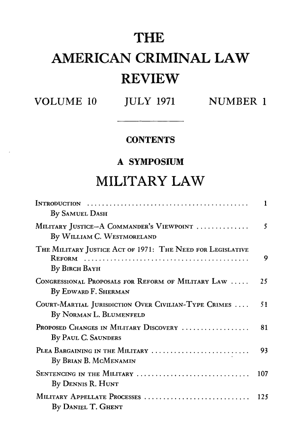 handle is hein.journals/amcrimlr10 and id is 1 raw text is: THEAMERICAN CRIMINAL LAWREVIEWVOLUME 10               JULY 1971              NUMBER 1CONTENTSA SYMPOSIUMMILITARY LAWINTRODUCTION  ...........................................     1By SAMUEL DASHMILITARY JUSTICE-A COMMANDER'S VIEWPOINT ................     5By WILLIAM C. WESTMORELANDTHE MILITARY JUSTICE ACT OF 1971: THE NEED FOR LEGISLATIVER EFORM   ............................................    9By BIRCH BAYHCONGRESSIONAL PROPOSALS FOR REFORM OF MILITARY LAW .....     25By EDWARD F. SHERMANCOURT-MARTIAL JURISDICTION OVER CIVILIAN-TYPE CRIMES ....    51By NORMAN L. BLUMENFELDPROPOSED CHANGES IN MILITARY DISCOVERY ...................... 81By PAUL C. SAUNDERSPLEA BARGAINING IN THE MILITARY ............................  93By BRIAN B. MCMENAMINSENTENCING  IN  THE MILITARY  ..............................  107By DENNIS R. HUNTMILITARY APPELLATE PROCESSES ............................ 125By DANIEL T. GHENT