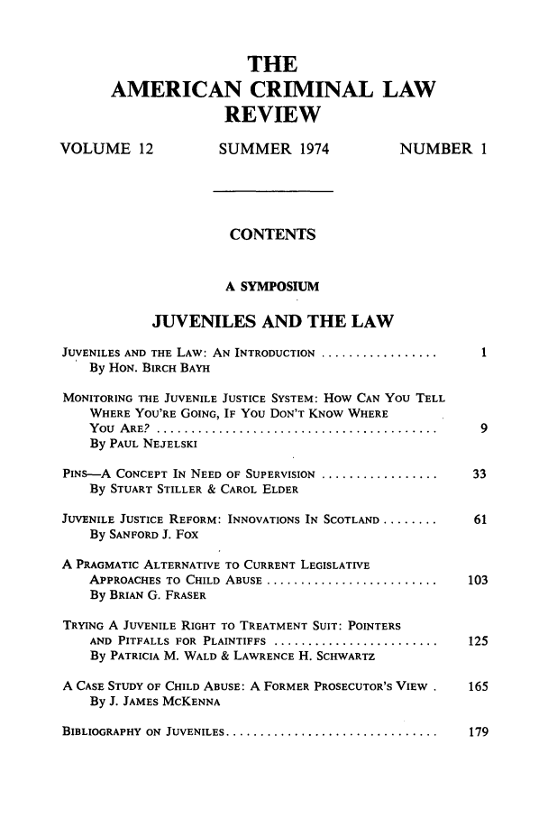 handle is hein.journals/amcrimlr12 and id is 1 raw text is: THEAMERICAN CRIMINAL LAWREVIEWVOLUME 12               SUMMER 1974                NUMBER 1CONTENTSA SYMPOSIUMJUVENILES AND THE LAWJUVENILES AND THE LAW: AN INTRODUCTION ........................By HON. BIRCH BAYHMONITORING THE JUVENILE JUSTICE SYSTEM: How CAN YOU TELLWHERE YOU'RE GOING, IF YOU DON'T KNOW WHEREY ou  A RE?. ......................................... . 9By PAUL NEJELSKIPINS-A CONCEPT IN NEED OF SUPERVISION .....................  33By STUART STILLER & CAROL ELDERJUVENILE JUSTICE REFORM: INNOVATIONS IN SCOTLAND ...........  61By SANFORD J. FoxA PRAGMATIC ALTERNATIVE TO CURRENT LEGISLATIVEAPPROACHES TO  CHILD  ABUSE  .........................   103By BRIAN G. FRASERTRYING A JUVENILE RIGHT TO TREATMENT SUIT: POINTERSAND  PITFALLS  FOR  PLAINTIFFS  ........................  125By PATRICIA M. WALD & LAWRENCE H. SCHWARTZA CASE STUDY OF CHILD ABUSE: A FORMER PROSECUTOR'S VIEW .    165By J. JAMES MCKENNABIBLIOGRAPHY  ON  JUVENILES ...............................  179