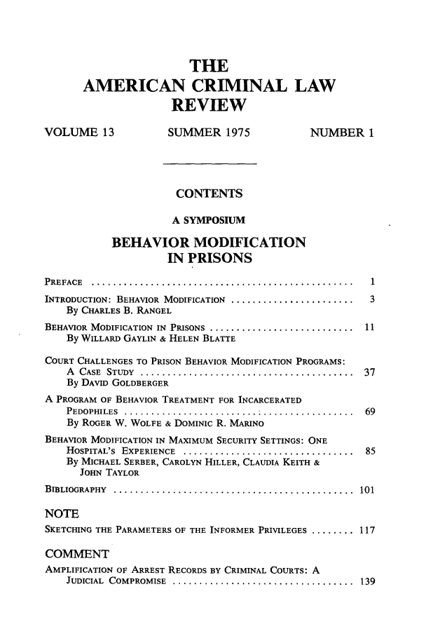 handle is hein.journals/amcrimlr13 and id is 1 raw text is: THEAMERICAN CRIMINAL LAWREVIEWVOLUME 13               SUMMER 1975                 NUMBER 1CONTENTSA SYMPOSIUMBEHAVIOR MODIFICATIONIN PRISONSPREFACE  .................................................     1INTRODUCTION: BEHAVIOR MODIFICATION .......................    3By CHARLES B. RANGELBEHAVIOR MODIFICATION IN PRISONS ........................... 11By WILLARD GAYLIN & HELEN BLATTECOURT CHALLENGES TO PRISON BEHAVIOR MODIFICATION PROGRAMS:A  CASE  STUDY  ........................................  37By DAVID GOLDBERGERA PROGRAM OF BEHAVIOR TREATMENT FOR INCARCERATEDPEDOPHILES  .. ..........................................  69By ROGER W. WOLFE & DOMINIC R. MARINOBEHAVIOR MODIFICATION IN MAXIMUM SECURITY SETTINGS: ONEHOSPITAL'S  EXPERIENCE  ................................  85By MICHAEL SERBER, CAROLYN HILLER, CLAUDIA KEITH &JOHN TAYLORBIBLIOGRAPHY  .............................................  101NOTESKETCHING THE PARAMETERS OF THE INFORMER PRIVILEGES ......... 117COMMENTAMPLIFICATION OF ARREST RECORDS BY CRIMINAL COURTS: AJUDICIAL  COMPROMISE  ..................................  139