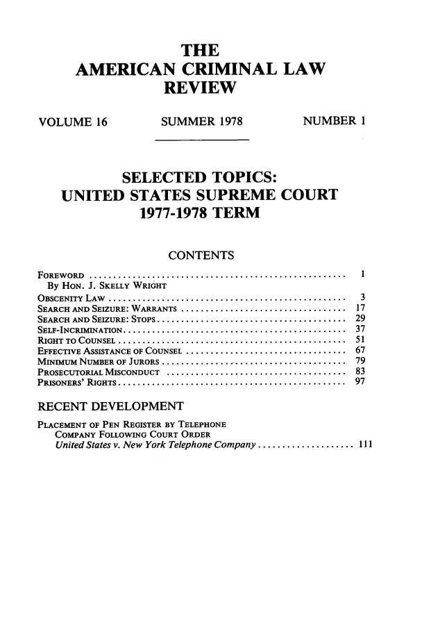 handle is hein.journals/amcrimlr16 and id is 1 raw text is: THEAMERICAN CRIMINAL LAWREVIEWVOLUME 16                  SUMMER 1978                   NUMBER 1SELECTED TOPICS:UNITED STATES SUPREME COURT1977-1978 TERMCONTENTSFOREW ORD  .....................................................      1By HON. J. SKELLY WRIGHTOBSCENITY LAW .........     ........................................ 3SEARCH AND SEIZURE: WARRANTS ...................................... 17SEARCH AND SEIZURE: STOPS ........................................... 29SELF-INCRIMINATION  ..............................................   37RIGHT  TO  COUNSEL  ...............................................  51EFFECTIVE ASSISTANCE OF COUNSEL .................................... 67MINIMUM NUMBER OF JURORS .......................................... 79PROSECUTORIAL MISCONDUCT ......................................... 83PRISONERS' RIGHTS ...............................................    97RECENT DEVELOPMENTPLACEMENT OF PEN REGISTER BY TELEPHONECOMPANY FOLLOWING COURT ORDERUnited States v. New York Telephone Company .................... 111