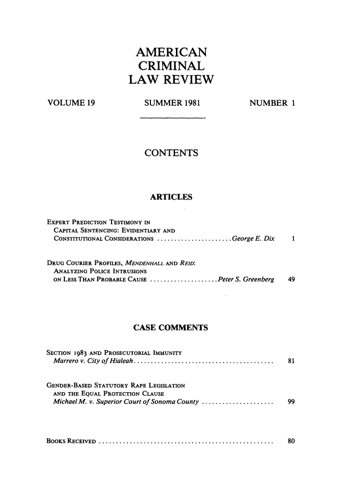 handle is hein.journals/amcrimlr19 and id is 1 raw text is: AMERICANCRIMINALLAW REVIEWVOLUME 19SUMMER 1981NUMBER 1CONTENTSARTICLESEXPERT PREDICTION TESTIMONY INCAPITAL SENTENCING: EVIDENTIARY ANDCONSTITUTIONAL CONSIDERATIONS ...................... George E. DixDRUG COURIER PROFILES, MENDENHALL AND REID:ANALYZING POLICE INTRUSIONSON LESS THAN PROBABLE CAUSE .................... Peter S. GreenbergCASE COMMENTSSECTION 1983 AND PROSECUTORIAL IMMUNITYM arrero  v. City  of Hialeah .........................................GENDER-BASED STATUTORY RAPE LEGISLATIONAND THE EQUAL PROTECTION CLAUSEMichael M. v. Superior Court of Sonoma County .....................BOOKS RECEIVED  ...................................................