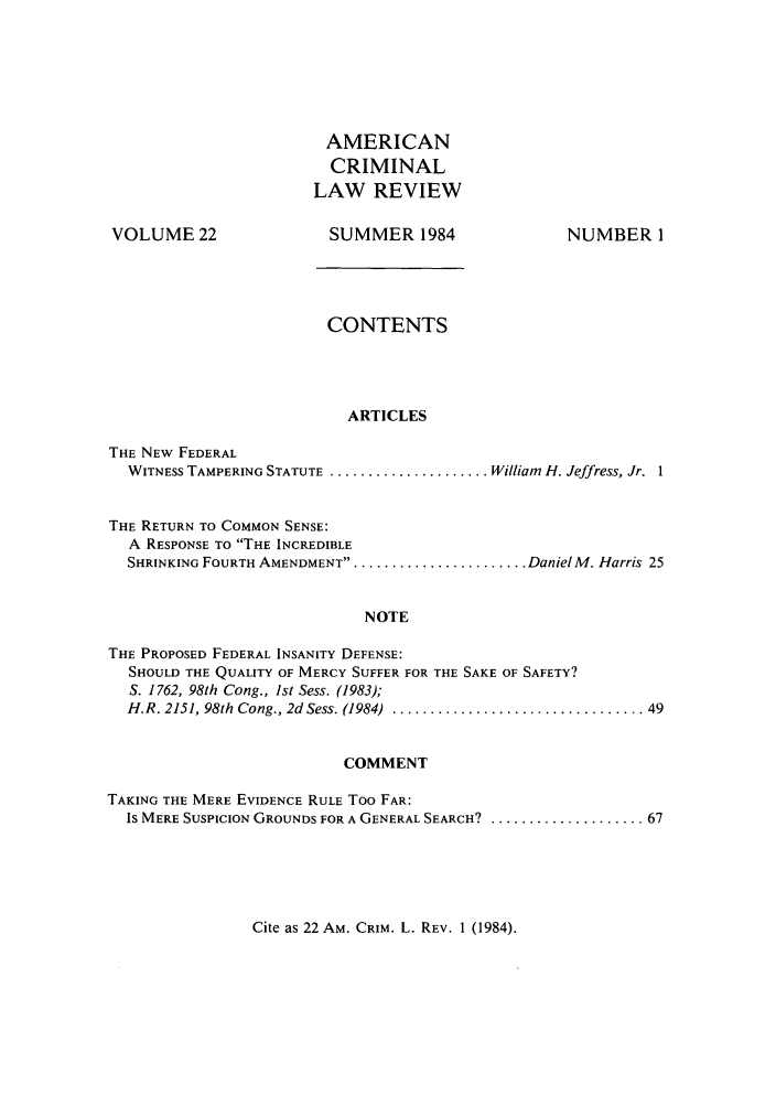 handle is hein.journals/amcrimlr22 and id is 1 raw text is: VOLUME 22AMERICANCRIMINALLAW REVIEWSUMMER 1984NUMBER 1CONTENTSARTICLESTHE NEW FEDERALWITNESS TAMPERING STATUTE ..................... William H. Jeffress, Jr. 1THE RETURN TO COMMON SENSE:A RESPONSE TO THE INCREDIBLESHRINKING FOURTH AMENDMENT......................... Daniel M. Harris 25NOTETHE PROPOSED FEDERAL INSANITY DEFENSE:SHOULD THE QUALITY OF MERCY SUFFER FOR THE SAKE OF SAFETY?S. 1762, 98th Cong., 1st Sess. (1983);H.R. 2151, 98th  Cong., 2d Sess. (1984)  ................................. 49COMMENTTAKING THE MERE EVIDENCE RULE Too FAR:IS MERE SUSPICION GROUNDS FOR A GENERAL SEARCH? ..................... 67Cite as 22 AM. CRIM. L. REV. 1 (1984).