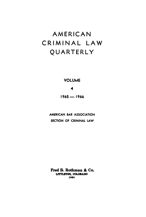 handle is hein.journals/amcrimlr4 and id is 1 raw text is: AMERICANCRIMINALLAWQUARTERLYVOLUME41965-1966AMERICAN BAR ASSOCIATIONSECTION OF CRIMINAL LAWFred B. Rothman & Co.LrrrLMrgN, COL0RADO1984