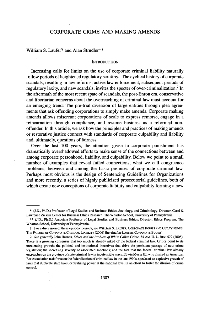 handle is hein.journals/amcrimlr44 and id is 1315 raw text is: CORPORATE CRIME AND MAKING AMENDS

William S. Laufer* and Alan Strudler**
INTRODUCTION
Increasing calls for limits on the use of corporate criminal liability naturally
follow periods of heightened regulatory scrutiny.1 The cyclical history of corporate
scandals, resulting in law reforms, active law enforcement, subsequent periods of
regulatory laxity, and new scandals, invites the specter of over-criminalization.2 In
the aftermath of the most recent spate of scandals, the post-Enron era, conservative
and libertarian concerns about the overreaching of criminal law must account for
an emerging trend: The pre-trial diversion of large entities through plea agree-
ments that ask offending corporations to simply make amends. Corporate making
amends allows miscreant corporations of scale to express remorse, engage in a
reincarnation through compliance, and resume business as a reformed non-
offender. In this article, we ask how the principles and practices of making amends
or restorative justice connect with standards of corporate culpability and liability
and, ultimately, questions of fairness.
Over the last 100 years, the attention given to corporate punishment has
dramatically overshadowed efforts to make sense of the connections between and
among corporate personhood, liability, and culpability. Below we point to a small
number of examples that reveal failed connections, what we call congruence
problems, between and among the basic premises of corporate criminal law.
Perhaps most obvious is the design of Sentencing Guidelines for Organizations
and more recently, a series of highly publicized prosecutorial guidelines, both of
which create new conceptions of corporate liability and culpability forming a new
* (J.D., Ph.D.) Professor of Legal Studies and Business Ethics, Sociology, and Criminology; Director, Carol &
Lawrence Zicklin Center for Business Ethics Research, The Wharton School, University of Pennsylvania.
** (J.D., Ph.D.) Associate Professor of Legal Studies and Business Ethics; Director, Ethics Program, The
Wharton School, University of Pennsylvania.
1. For a discussion of these episodic periods, see WILItAM S. LAUFER, CORPORATE BODIES AND GuIrY MINDs:
THE FAILURE OF CORPORATE CRIMINAL LIABILITY (2006) [hereinafter LAUFER, CORPORATE BODIES].
2. See generally John Hasnas, Ethics and the Problem of White Collar Crime, 54 Am. U. L. REv. 579 (2005).
There is a growing consensus that too much is already asked of the federal criminal law. Critics point to its
unrelenting growth; the political and institutional incentives that drive the persistent passage of new crime
legislation; the increasing severity of associated sanctions; and the fact that the federal criminal law already
encroaches on the province of state criminal law in indefensible ways. Edwin Meese 1I1, who chaired an American
Bar Association task force on the federalization of criminal law in the late 1990s, speaks of an explosive growth of
laws that duplicate state laws, centralizing power at the national level in an effort to foster the illusion of crime
control.

1307


