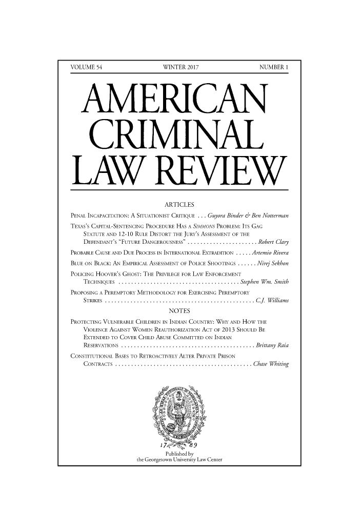 handle is hein.journals/amcrimlr54 and id is 1 raw text is: VOLUME 54WINTER 2017NUMBER 1   AMERICAN     CRIMINALLAW REVIEW                          ARTICLESPENAL INCAPACITATION: A SITUATIONIST CRITIQUE ... Guyora Binder &' Ben NottermanTEXAS'S CAPITAL-SENTENCING PROCEDURE HAS A SIMMONS PROBLEM: ITS GAG    STATUTE AND 12-10 RULE DISTORT THE JURY'S ASSESSMENT OF THE    DEFENDANT'S FUTURE DANGEROUSNESS ..           . Robert ClaryPROBABLE CAUSE AND DUE PROCESS IN INTERNATIONAL EXTRADITION ..... Artemio RiveraBLUE ON BLACK: AN EMPIRICAL ASSESSMENT OF POLICE SHOOTINGS ...... Nirej SekhonPOLICING HOOVER'S GHOST: THE PRIVILEGE FOR LAW ENFORCEMENT    TECHNIQUES ..........                      . Stephen Wm. SmithPROPOSING A PEREMPTORY METHODOLOGY FOR EXERCISING PEREMPTORY    STRIKES ...............................................  C.J.  W illiam s                           NOTESPROTECTING VULNERABLE CHILDREN IN INDIAN COUNTRY: WHY AND HOW THE    VIOLENCE AGAINST WOMEN REAUTHORIZATION ACT OF 2013 SHOULD BE    EXTENDED TO COVER CHILD ABUSE COMMITTED ON INDIAN    RESERVATIONS ....                              . Brittany RaiaCONSTITUTIONAL BASES TO RETROACTIVELY ALTER PRIVATE PRISON    CONTRACTS ......                              . Chase Whiting                          Published by                  the Georgetown University Law Center