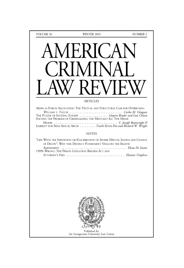 handle is hein.journals/amcrimlr56 and id is 1 raw text is: VOLUME 56WINTER 2019NUMBER 1   AMERICAN     CRIMINALLAW REVIEW                        ARTICLESAEDPA AS FORUM ALLOCATION: THE TEXTUAL AND STRUCTURAL CASE FOR OVERRULING    WIIiAMS V. TAYLOR  ............................... Carlos M   VazquezTHE PUZZLE OF INCITING SUICIDE ................ Guyora Binder andLuis ChiesaSOLVING THE PROBLEM OF CRIMINALIZING THE MENTALLY ILL: THE MIAMI    MODEL     .........................  C Joseph Boatwright IILIABILITY FOR MASS SEXUAL ABUSE ......... Tsachi Keren-Paz and Richard W Wright                         NOTESLIFE WITH THE IMPOSITION OR EXACERBATION OF SEVERE MENTAL ILLNESS AND CHANCE    OF DEATH: WHY THIS DISTINCT PUNISHMENT VIOLATES THE EIGHTH    AMENDMENT ......................................   Elena De Santis150% WRONG: THE PRISON LITIGATION REFORM ACT AND    ATTORNEY'S FEES  ..................................  Eleanor Umphres