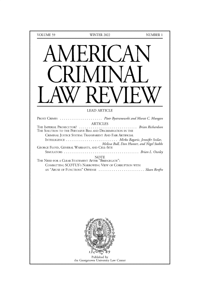 handle is hein.journals/amcrimlr59 and id is 1 raw text is: VOLUME 59WINTER 2022NUMBER 1AMERICANCRIMINALLAW REVIEWLEAD ARTICLEPROXY CRIMES ...................... Piotr Bystranowski and Murat C MunganARTICLESTHE IMPERIAL PROSECUTOR?  ..............................  Brian RichardsonTHE SOLUTION TO THE PERVASIVE BIAS AND DISCRIMINATION IN THECRIMINAL JUSTICE SYSTEM: TRANSPARENT AND FAIR ARTIFICIALINTELLIGENCE ........................... Mirko Bagaric, Jennifer Svilar,Melissa Bull, Dan Hunter, and Nigel StobbsGEORGE FLOYD, GENERAL WARRANTS, AND CELL-SITESIMULATORS  .......................................  Brian  L. OwsleyNOTETHE NEED FOR A CLEAR STATEMENT AFTER BRIDGEGATE:COMBATTING SCOTUS'S NARROWING VIEW OF CORRUPTION WITHAN ABUSE OF FUNCTIONS OFFENSE ........................ Sloan RenfroPublished bythe Georgetown University Law Center