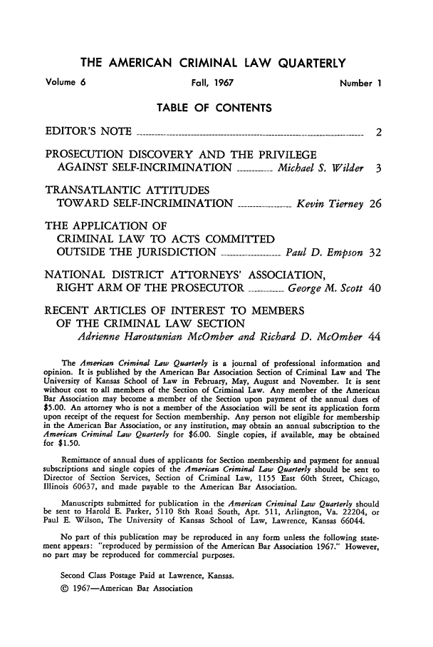 handle is hein.journals/amcrimlr6 and id is 1 raw text is: THE AMERICAN CRIMINAL LAW QUARTERLYVolume 6                            Fall, 1967                          Number 1TABLE OF CONTENTSEDITOR'S NOTE          -----------------------------------------------------------------------  2PROSECUTION DISCOVERY AND THE PRIVILEGEAGAINST SELF-INCRIMINATION -------Michael S. Wilder 3TRANSATLANTIC ATTITUDESTOWARD SELF-INCRIMINATION                      ----------Kevin Tierney 26THE APPLICATION OFCRIMINAL LAW TO ACTS COMMITTEDOUTSIDE THE JURISDICTION                   -----------Paul D. Empson        32NATIONAL DISTRICT ATTORNEYS' ASSOCIATION,RIGHT ARM OF THE PROSECUTOR -------George M. Scott 40RECENT ARTICLES OF INTEREST TO MEMBERSOF THE CRIMINAL LAW SECTIONAdrienne Haroutunian McOmber and Richard D. McOmber 44The American Criminal Law Quarterly is a journal of professional information andopinion. It is published by the American Bar Association Section of Criminal Law and TheUniversity of Kansas School of Law in February, May, August and November. It is sentwithout cost to all members of the Section of Criminal Law. Any member of the AmericanBar Association may become a member of the Section upon payment of the annual dues of$5.00. An attorney who is not a member of the Association will be sent its application formupon receipt of the request for Section membership. Any person not eligible for membershipin the American Bar Association, or any institution, may obtain an annual subscription to theAmerican Criminal Law Quarterly for $6.00. Single copies, if available, may be obtainedfor $1.50.Remittance of annual dues of applicants for Section membership and payment for annualsubscriptions and single copies of the American Criminal Law Quarterly should be sent toDirector of Section Services, Section of Criminal Law, 1155 East 60th Street, Chicago,Illinois 60637, and made payable to the American Bar Association.Manuscripts submitted for publication in the American Criminal Law Quarterly shouldbe sent to Harold E. Parker, 5110 8th Road South, Apt. 511, Arlington, Va. 22204, orPaul E. Wilson, The University of Kansas School of Law, Lawrence, Kansas 66044.No part of this publication may be reproduced in any form unless the following state-ment appears: reproduced by permission of the American Bar Association 1967. However,no part may be reproduced for commercial purposes.Second Class Postage Paid at Lawrence, Kansas.© 1967-American Bar Association