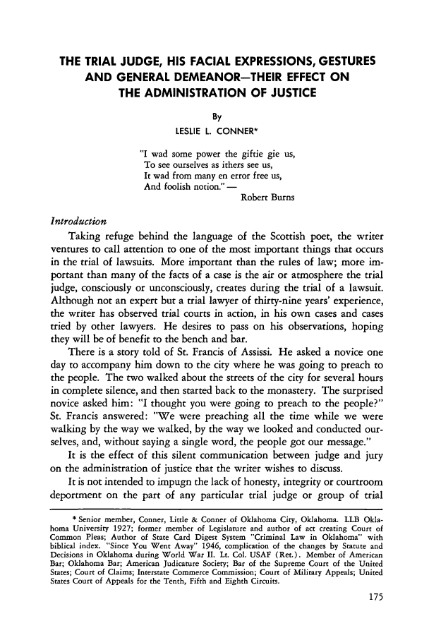 handle is hein.journals/amcrimlr6 and id is 175 raw text is: THE TRIAL JUDGE, HIS FACIAL EXPRESSIONS, GESTURES
AND GENERAL DEMEANOR-THEIR EFFECT ON
THE ADMINISTRATION OF JUSTICE
By
LESLIE L. CONNER*
I wad some power the giftie gie us,
To see ourselves as ithers see us,
It wad from many en error free us,
And foolish notion. -
Robert Burns
Introduction
Taking refuge behind the language of the Scottish poet, the writer
ventures to call attention to one of the most important things that occurs
in the trial of lawsuits. More important than the rules of law; more im-
portant than many of the facts of a case is the air or atmosphere the trial
judge, consciously or unconsciously, creates during the trial of a lawsuit.
Although not an expert but a trial lawyer of thirty-nine years' experience,
the writer has observed trial courts in action, in his own cases and cases
tried by other lawyers. He desires to pass on his observations, hoping
they will be of benefit to the bench and bar.
There is a story told of St. Francis of Assissi. He asked a novice one
day to accompany him down to the city where he was going to preach to
the people. The two walked about the streets of the city for several hours
in complete silence, and then started back to the monastery. The surprised
novice asked him: I thought you were going to preach to the people?
St. Francis answered: We were preaching all the time while we were
walking by the way we walked, by the way we looked and conducted our-
selves, and, without saying a single word, the people got our message.
It is the effect of this silent communication between judge and jury
on the administration of justice that the writer wishes to discuss.
It is not intended to impugn the lack of honesty, integrity or courtroom
deportment on the part of any particular trial judge or group of trial
* Senior member, Conner, Little & Conner of Oklahoma City, Oklahoma. LLB Okla-
homa University 1927; former member of Legislature and author of act creating Court of
Common Pleas; Author of State Card Digest System Criminal Law in Oklahoma with
biblical index. Since You Went Away 1946, complication of the changes by Statute and
Decisions in Oklahoma during World War II. Lt. Col. USAF (Ret.). Member of American
Bar; Oklahoma Bar; American Judicature Society; Bar of the Supreme Court of the United
States; Court of Claims; Interstate Commerce Commission; Court of Military Appeals; United
States Court of Appeals for the Tenth, Fifth and Eighth Circuits.


