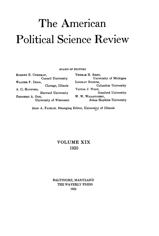 handle is hein.journals/amepscir19 and id is 1 raw text is: The AmericanPolitical Science ReviewBOARD OF EDITORSROBERT E. CusHMAN,                THOMAs H. REED,Cornell University            University of MichiganWALTER F. DODD,                   LINDSAY ROGERS,Chicago, Illinois             Columbia UniversityA. C. HANFORD,                    VICTOR J. WEST,Harvard University               Stanford UniversityFREDERIC A. OoG,                  W. W. WILLOUGHBY,University of Wisconsin        Johns Hopkis UniversityJOHN A. FAIRLIE, Managing Editor, University of IllinoisVOLUME XIX1925BALTIMORE, MARYLANDTHE WAVERLY PRESS1925