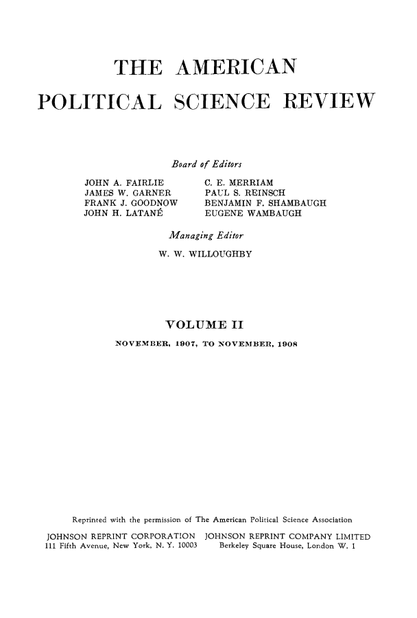 handle is hein.journals/amepscir2 and id is 1 raw text is: THE AMERICANPOLITICAL SCIENCE REVIEWBoard of EditorsJOHN A. FAIRLIEJAMES W. GARNERFRANK J. GOODNOWJOHN H. LATANEC. E. MERRIAMPAUL S. REINSCHBENJAMIN F. SHAMBAUGHEUGENE WAMBAUGHManaging EditorW. W. WILLOUGHBYVOLUME IINOVEMBER, 1907, TO NOVEMBER, 1908Reprinted with the permission of The American Political Science AssociationJOHNSON REPRINT CORPORATION JOHNSON REPRINT COMPANY LIMITEDIll Fifth Avenue, New York, N. Y. 10003  Berkeley Square House, London W. 1