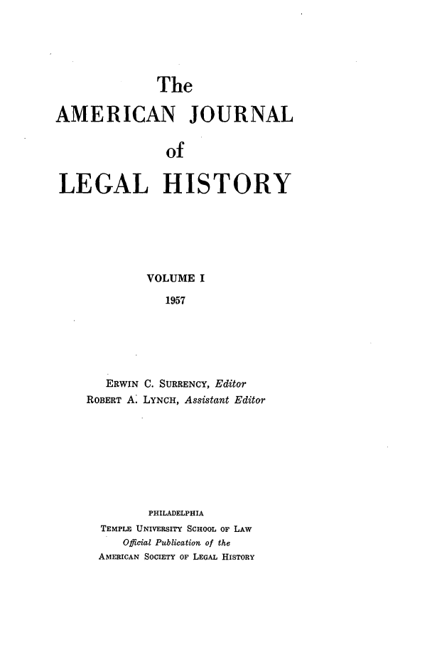 handle is hein.journals/amhist1 and id is 1 raw text is: TheAMERICAN JOURNALofLEGAL HISTORYVOLUME I1957ERWIN C. SURRENCY, EditorROBERT A. LYNCH, Assistant EditorPHILADELPHIATEMPLE UNIVERSITY SCHOOL OF LAWOfficial Publication of theAMERICAN SOCIETY OF LEGAL HISTORY
