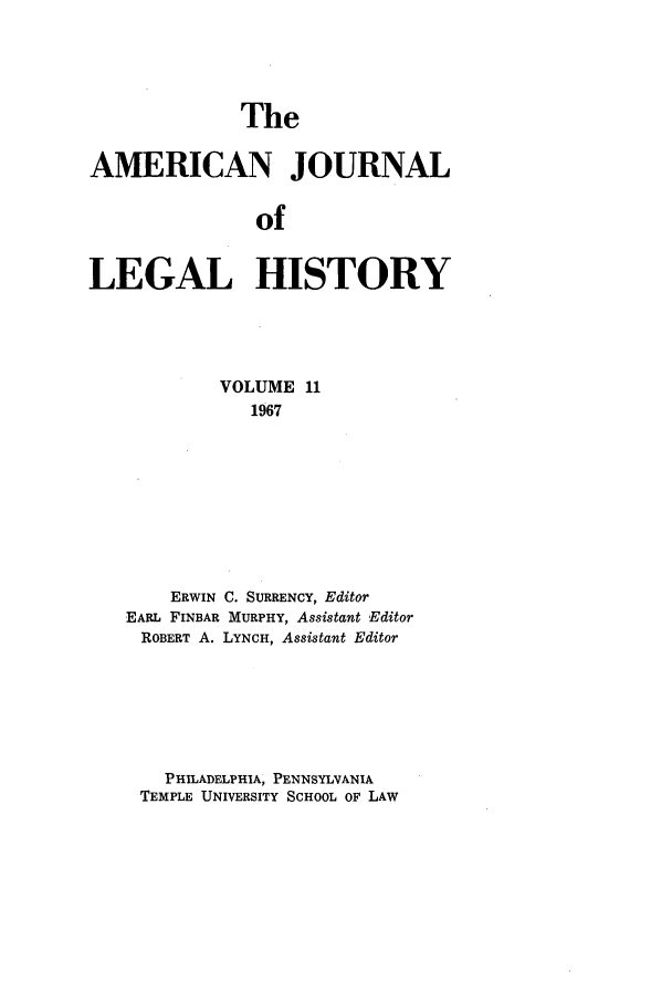 handle is hein.journals/amhist11 and id is 1 raw text is: TheAMERICAN JOURNALofLEGAL HISTORYVOLUME 111967ERWIN C. SURRENCY, EditorEARL FINBAR MURPHY, Assistant EditorROBERT A. LYNCH, Assistant EditorPHILADELPHIA, PENNSYLVANIATEMPLE UNIVERSITY SCHOOL OF LAW