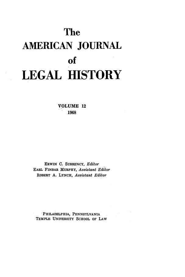 handle is hein.journals/amhist12 and id is 1 raw text is: TheAMERICAN JOURNALofLEGAL HISTORYVOLUME 121968ERWIN C. SURRENCY, EditorEARL FINBAR MURPHY, Assistant EditorROBERT A. LYNCH, Assistant EditorPHILADELPHIA, PENNSYLVANIATEMPLE UNIVERSITY SCHOOL OF LAW