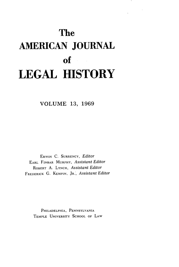 handle is hein.journals/amhist13 and id is 1 raw text is: TheAMERICAN JOURNALofLEGAL HISTORYVOLUME 13, 1969ERWIN C. SURRENCY, EditorEARL FINBAR MURPHY, Assistant EditorROBERT A. LYNCH, Assistant EditorFREDERICK G. KEMPIN, JR.', Assistant EditorPHILADELPHIA, PENNSYLVANIATEMPLE UNIVERSITY SCHOOL OF LAW