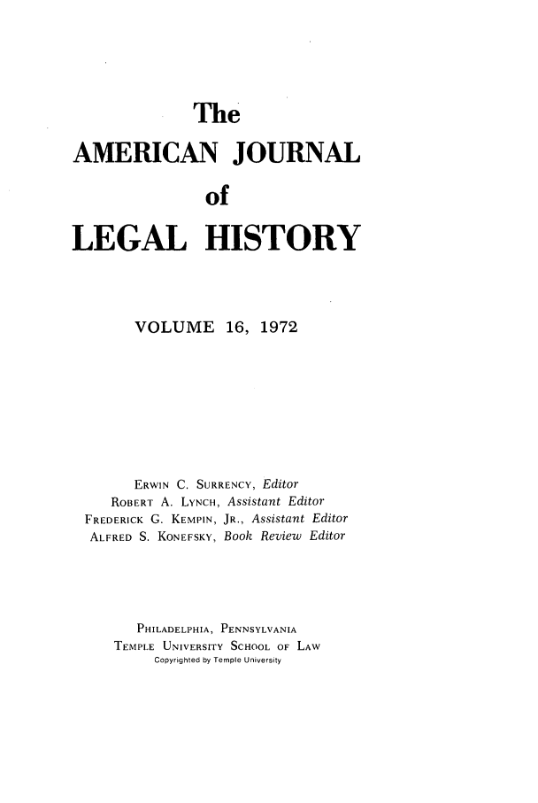 handle is hein.journals/amhist16 and id is 1 raw text is: TheAMERICAN JOURNALofLEGAL HISTORYVOLUME 16, 1972ERWIN C. SURRENCY, EditorROBERT A. LYNCH, Assistant EditorFREDERICK G. KEMPIN, JR., Assistant EditorALFRED S. KONEFSKY, Book Review EditorPHILADELPHIA, PENNSYLVANIATEMPLE UNIVERSITY SCHOOL OF LAWCopyrighted by Temple University