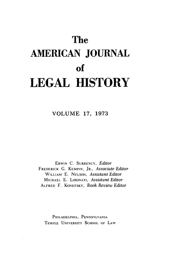 handle is hein.journals/amhist17 and id is 1 raw text is: TheAMERICAN JOURNALofLEGAL HISTORYVOLUME 17, 1973ERWIN C. SURRENCY, EditorFREDERICK G. KEMPIN, JR., Associate EditorWILLIAM E. NELSON, Assistant EditorMICHAEL E. LIBONATI, Assistant EditorALFRED F. KONEFSKY, Book Review EditorPHILADELPHIA, PENNSYLVANIATEMPLE UNIVERSITY SCHOOL OF LAW