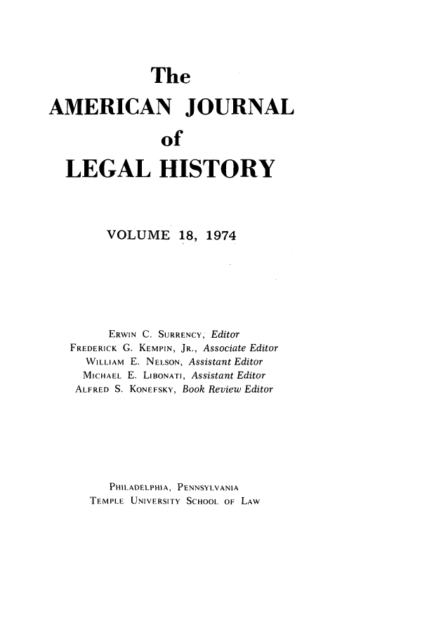 handle is hein.journals/amhist18 and id is 1 raw text is: TheAMERICAN JOURNALofLEGAL HISTORYVOLUME 18, 1974ERWIN C. SURRENCY, EditorFREDERICK G. KEMPIN, JR., Associate EditorWILLIAM E. NELSON, Assistant EditorMICHAEL E. LIBONATI, Assistant EditorALFRED S. KONEFSKY, Book Review EditorPHILADELPHIA, PENNSYLVANIATEMPLE UNIVERSITY SCHOOL OF LAW