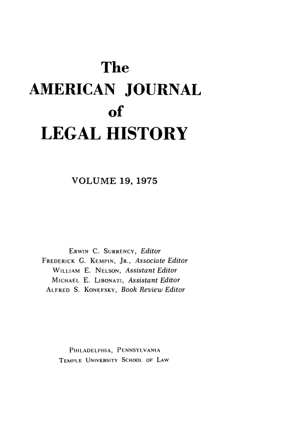 handle is hein.journals/amhist19 and id is 1 raw text is: TheAMERICAN JOURNALofLEGAL HISTORYVOLUME 19, 1975ERWIN C. SURRENCY, EditorFREDERICK G. KEMPIN, JR., Associate EditorWILLIAM E. NELSON, Assistant EditorMICHAEL E. LIBONATI, Assistant EditorALFRED S. KONEFSKY, Book Review EditorPHILADELPHIA, PENNSYLVANIATEMPLE UNIVERSITY SCHOOL OF LAW