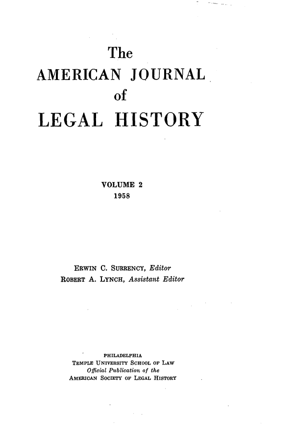 handle is hein.journals/amhist2 and id is 1 raw text is: TheAMERICAN JOURNALofLEGAL HISTORYVOLUME 21958ERWIN C. SURRENCY, EditorROBERT A. LYNCH, Assistant EditorPHILADELPHIATEMPLE UNIVERSITY SCHOOL OF LAWOfficial Publication of theAMERICAN SOCIETY OF LEGAL HISTORY