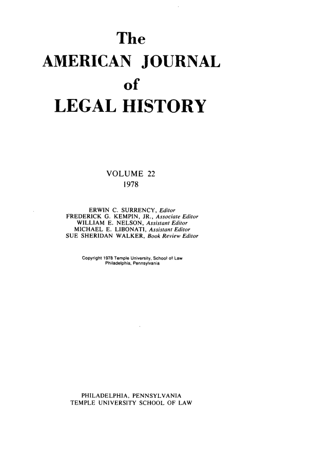 handle is hein.journals/amhist22 and id is 1 raw text is: TheAMERICAN JOURNALofLEGAL HISTORYVOLUME 221978ERWIN C. SURRENCY, EditorFREDERICK G. KEMPIN, JR., Associate EditorWILLIAM E. NELSON, Assistant EditorMICHAEL E. LIBONATI, Assistant EditorSUE SHERIDAN WALKER, Book Review EditorCopyright 1978 Temple University, School ot LawPhiladelphia, PennsylvaniaPHILADELPHIA, PENNSYLVANIATEMPLE UNIVERSITY SCHOOL OF LAW
