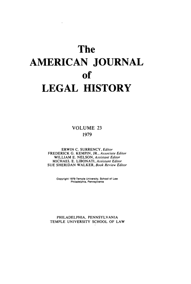handle is hein.journals/amhist23 and id is 1 raw text is: TheAMERICAN JOURNALofLEGAL HISTORYVOLUME 231979ERWIN C. SURRENCY, EditorFREDERICK G. KEMPIN, JR., Associate EditorWILLIAM E. NELSON, Assistant EditorMICHAEL E. LIBONATI, Assistant EditorSUE SHERIDAN WALKER, Book Review EditorCopyright 1979 Temple University, School of LawPhiladelphia, PennsylvaniaPHILADELPHIA, PENNSYLVANIATEMPLE UNIVERSITY SCHOOL OF LAW