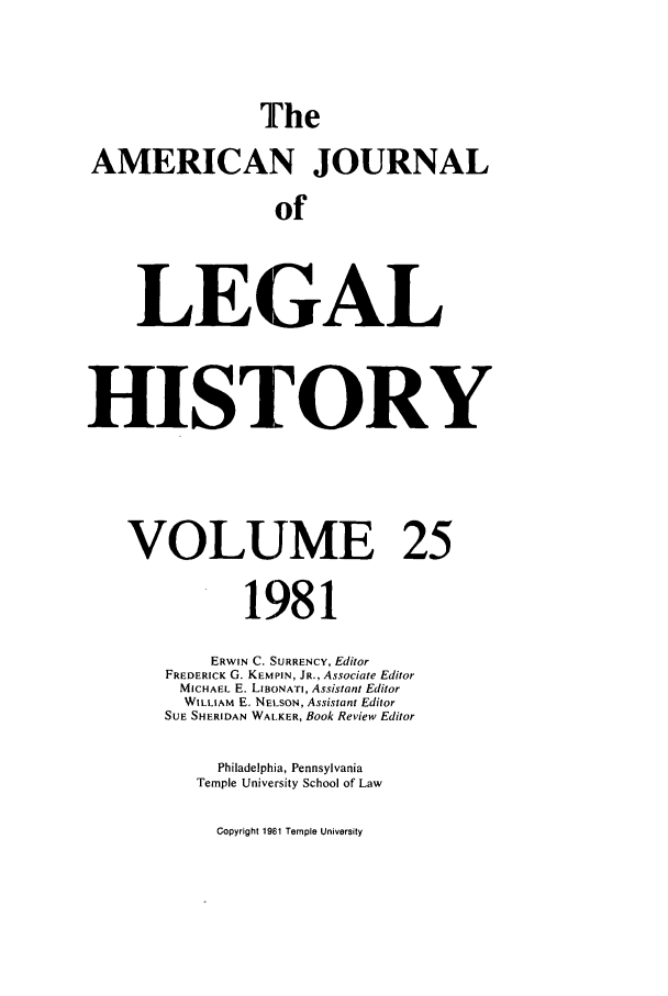 handle is hein.journals/amhist25 and id is 1 raw text is: TheAMERICAN JOURNALofLEGALHISTORYVOLUME 251981ERWIN C. SURRENCY, EditorFREDERICK G. KEMPIN, JR., Associate EditorMICHAEL E. LIBONATI, Assistant EditorWILLIAM E. NElSON, Assistant EditorSUE SHERIDAN WALKER, Book Review EditorPhiladelphia, PennsylvaniaTemple University School of LawCopyright 19t,1 Temple University