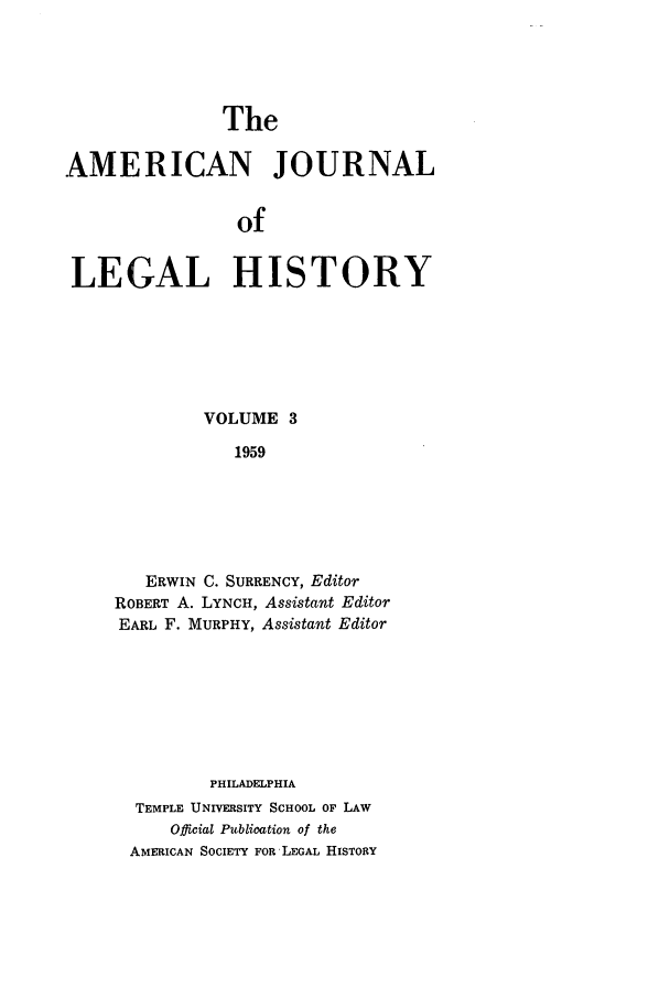 handle is hein.journals/amhist3 and id is 1 raw text is: TheAMERICAN JOURNALofLEGAL HISTORYVOLUME 31959ERWIN C. SURRENCY, EditorROBERT A. LYNCH, Assistant EditorEARL F. MURPHY, Assistant EditorPHILADELPHIATEMPLE UNIVERSITY SCHOOL OF LAWOfficial Publication of theAMERICAN SOCIETY FOR LEGAL HISTORY