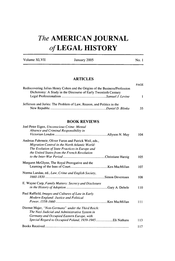 handle is hein.journals/amhist47 and id is 1 raw text is: The AMERICAN JOURNALof LEGAL HISTORYVolume XLVII                    January 2005                          No. 1ARTICLESPAGERediscovering Julius Henry Cohen and the Origins of the Business/ProfessionDichotomy: A Study in the Discourse of Early Twentieth CenturyLegal Professionalism  .................................................... Samuel J. Levine  1Jefferson and Juries: The Problem of Law, Reason, and Politics in theNew  Republic  ................................................................. D aniel D . Blinka  35BOOK REVIEWSJoel Peter Eigen, Unconscious Crime: MentalAbsence and Criminal Responsibility inVictorian  London  ............................................................. Allyson  N. M ay  104Andreas Fahrmeir, Oliver Faron and Patrick Weil, eds.,Migration Control in the North Atlantic World:The Evolution of State Practices in Europe andthe United States from the French Revolutionto  the Inter-War Period  ................................................. Christiane Harzig  105Margaret McGlynn, The Royal Prerogative and theLearning of the Inns of Court ........................................... Ken MacM illan  107Norma Landau, ed., Law, Crime and English Society,1660-1830  ..................................................................... Sim on  Devereaux  108E. Wayne Carp, Family Matters: Secrecy and Disclosurein  the History  of Adoption  ................................................ Gary  A. Debele  110Paul Raffield, Images and Cultures of Law in EarlyModern England: Justice and PoliticalPower, 1558-1660  ............................................................ Ken  M acM illan  IllDiemut Majer, Non-Germans under the Third Reich:The Nazi Judicial and Administrative System inGermany and Occupied Eastern Europe, withSpecial Regard to Occupied Poland, 1939-1945 .................... Eli Nathans  113B ooks  R eceived  ..................................................................................................  117
