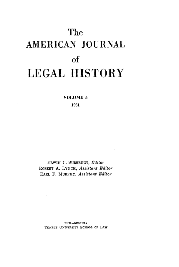 handle is hein.journals/amhist5 and id is 1 raw text is: TheAMERICAN JOURNALofLEGAL HISTORYVOLUME 51961ERWIN C. SURRENCY, EditorROBERT A. LYNCH, Assistant EditorEARL F. MURPHY, Assistant EditorPHILADELPHIATEMPLE UNIVERSITY SCHOOL OF LAW