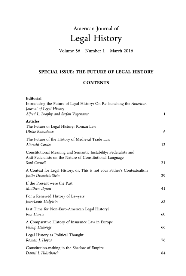 handle is hein.journals/amhist56 and id is 1 raw text is:                         American Journal of                        Legal History                 Volume 56     Number 1    March 2016       SPECIAL ISSUE: THE FUTURE OF LEGAL HISTORY                              CONTENTSEditorialIntroducing the Future of Legal History: On Re-launching the AmericanJournal of Legal HistoryAlfred L. Brophy and Stefan Vogenauer                                  IArticlesThe Future of Legal History: Roman LawUlrike Babusiaux                                                       6The Future of the History of Medieval Trade LawAlbrecht Cordes                                                       12Constitutional Meaning and Semantic Instability: Federalists andAnti-Federalists on the Nature of Constitutional LanguageSaul Cornell                                                         21A Context for Legal History, or, This is not your Father's ContextualismJustin Desautels-Stein                                               29If the Present were the PastMatthew Dyson                                                        41For a Renewed History of LawyersJean-Louis Halp~rin                                                  53Is it Time for Non-Euro-American Legal History?Ron Harris                                                           60A Comparative History of Insurance Law in EuropePhillip Hellwege                                                     66Legal History as Political ThoughtRoman J. Hoyos                                                       76Constitution-making in the Shadow of EmpireDaniel J. Hulsebosch                                                 84